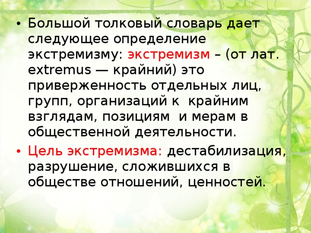 Большой толковый словарь дает следующее определение экстремизму: экстремизм – (от лат. extremus — крайний) это приверженность отдельных лиц, групп, организаций к крайним взглядам, позициям и мерам в общественной деятельности. Цель экстремизма: дестабилизация, разрушение, сложившихся в обществе отношений, ценностей. 