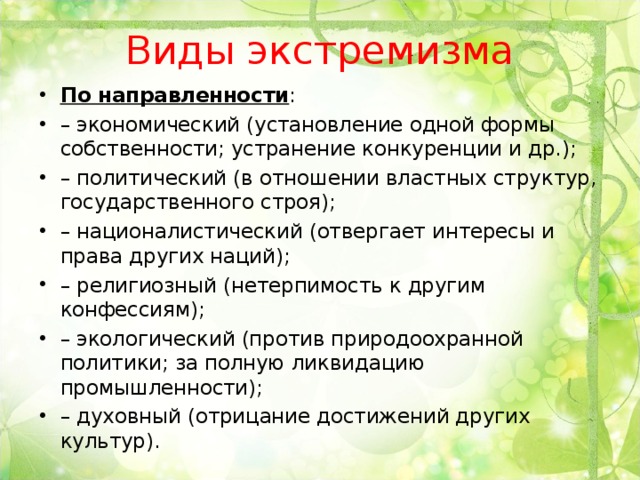 Виды экстремизма По направленности : – экономический (установление одной формы собственности; устранение конкуренции и др.); – политический (в отношении властных структур, государственного строя); – националистический (отвергает интересы и права других наций); – религиозный (нетерпимость к другим конфессиям); – экологический (против природоохранной политики; за полную ликвидацию промышленности); – духовный (отрицание достижений других культур).  