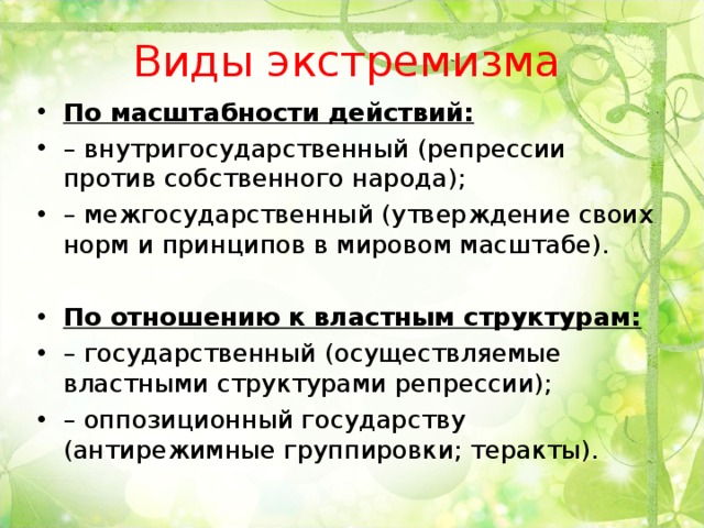 Виды экстремизма По масштабности действий: – внутригосударственный (репрессии против собственного народа); – межгосударственный (утверждение своих норм и принципов в мировом масштабе).  По отношению к властным структурам: – государственный (осуществляемые властными структурами репрессии); – оппозиционный государству (антирежимные группировки; теракты).  