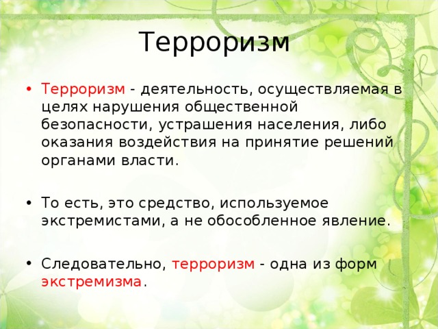 Терроризм Терроризм - деятельность, осуществляемая в целях нарушения общественной безопасности, устрашения населения, либо оказания воздействия на принятие решений органами власти. То есть, это средство, используемое экстремистами, а не обособленное явление.  Следовательно, терроризм - одна из форм экстремизма .  