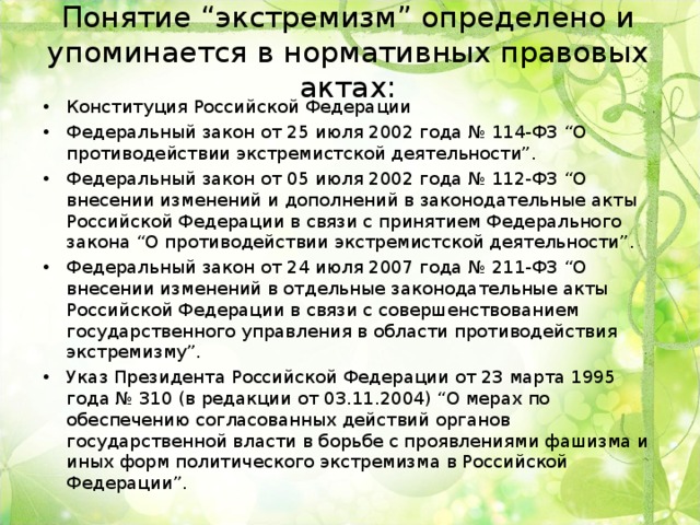 Понятие “экстремизм” определено и упоминается в нормативных правовых актах: Конституция Российской Федерации Федеральный закон от 25 июля 2002 года № 114-ФЗ “О противодействии экстремистской деятельности”. Федеральный закон от 05 июля 2002 года № 112-ФЗ “О внесении изменений и дополнений в законодательные акты Российской Федерации в связи с принятием Федерального закона “О противодействии экстремистской деятельности”. Федеральный закон от 24 июля 2007 года № 211-ФЗ “О внесении изменений в отдельные законодательные акты Российской Федерации в связи с совершенствованием государственного управления в области противодействия экстремизму”. Указ Президента Российской Федерации от 23 марта 1995 года № 310 (в редакции от 03.11.2004) “О мерах по обеспечению согласованных действий органов государственной власти в борьбе с проявлениями фашизма и иных форм политического экстремизма в Российской Федерации”.  