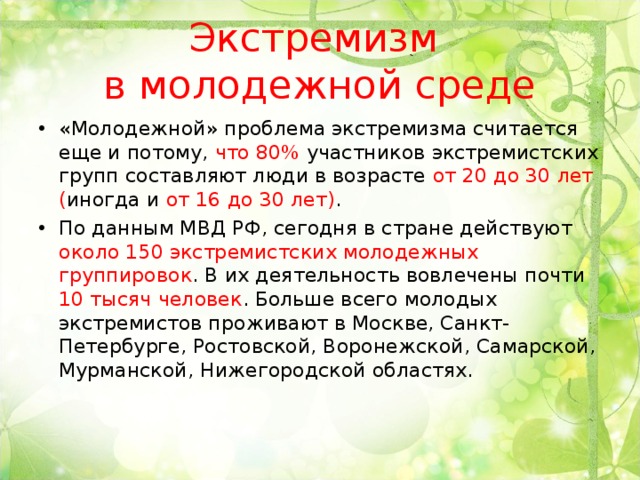 Экстремизм  в молодежной среде «Молодежной» проблема экстремизма считается еще и потому, что 80% участников экстремистских групп составляют люди в возрасте от 20 до 30 лет ( иногда и от 16 до 30 лет) . По данным МВД РФ, сегодня в стране действуют около 150 экстремистских молодежных группировок . В их деятельность вовлечены почти 10 тысяч человек . Больше всего молодых экстремистов проживают в Москве, Санкт-Петербурге, Ростовской, Воронежской, Самарской, Мурманской, Нижегородской областях. 