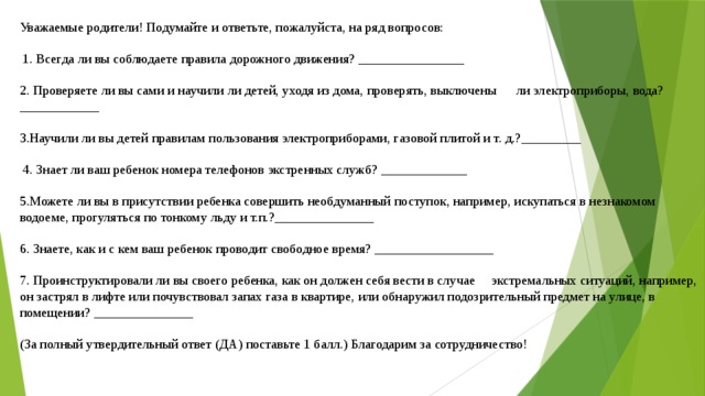 Уважаемые родители! Подумайте и ответьте, пожалуйста, на ряд вопросов:  1. Всегда ли вы соблюдаете правила дорожного движения? ________________ 2. Проверяете ли вы сами и научили ли детей, уходя из дома, проверять, выключены      ли электроприборы, вода? ____________ 3.Научили ли вы детей правилам пользования электроприборами, газовой плитой и т. д.?_________  4. Знает ли ваш ребенок номера телефонов экстренных служб? _____________ 5.Можете ли вы в присутствии ребенка совершить необдуманный поступок, например, искупаться в незнакомом водоеме, прогуляться по тонкому льду и т.п.?_______________ 6. Знаете, как и с кем ваш ребенок проводит свободное время? __________________ 7. Проинструктировали ли вы своего ребенка, как он должен себя вести в случае     экстремальных ситуаций, например, он застрял в лифте или почувствовал запах газа в квартире, или обнаружил подозрительный предмет на улице, в помещении? _______________ (За полный утвердительный ответ (ДА) поставьте 1 балл.) Благодарим за сотрудничество! 