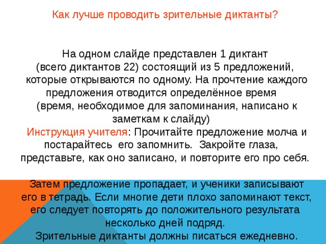 Как лучше проводить зрительные диктанты? На одном слайде представлен 1 диктант (всего диктантов 22) состоящий из 5 предложений, которые открываются по одному. На прочтение каждого предложения отводится определённое время (время, необходимое для запоминания, написано к заметкам к слайду) Инструкция учителя : Прочитайте предложение молча и постарайтесь его запомнить. Закройте глаза, представьте, как оно записано, и повторите его про себя. Затем предложение пропадает, и ученики записывают  его в тетрадь. Если многие дети плохо запоминают текст, его следует повторять до положительного результата несколько дней подряд. Зрительные диктанты должны писаться ежедневно. 