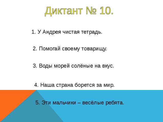 1. У Андрея чистая тетрадь. 2. Помогай своему товарищу. 3. Воды морей солёные на вкус. 1-2 предложение – 10 секунд, 3-4 предложение – 7 секунд, 5 предложение – 10 секунд. 4. Наша страна борется за мир. 5. Эти мальчики – весёлые ребята.  