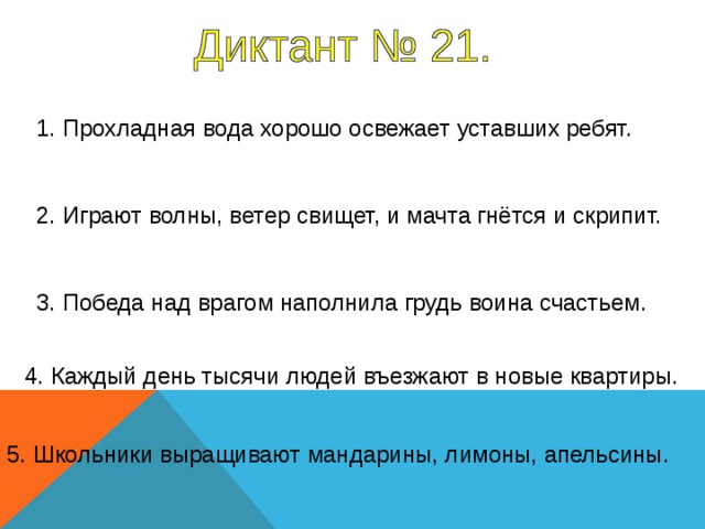 1. Прохладная вода хорошо освежает уставших ребят. 2. Играют волны, ветер свищет, и мачта гнётся и скрипит. 3. Победа над врагом наполнила грудь воина счастьем. 1-5 предложение – 7 секунд 4. Каждый день тысячи людей въезжают в новые квартиры. 5. Школьники выращивают мандарины, лимоны, апельсины.  