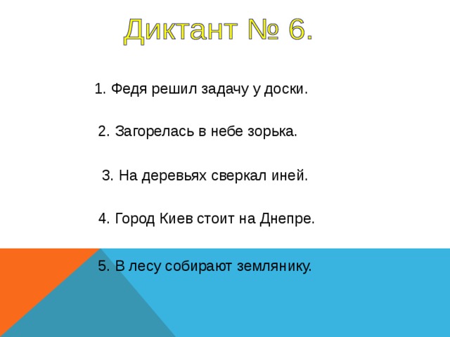 1. Федя решил задачу у доски. 2. Загорелась в небе зорька. 3. На деревьях сверкал иней. 4. Город Киев стоит на Днепре. Все предложения – 6 секунд 5. В лесу собирают землянику.  