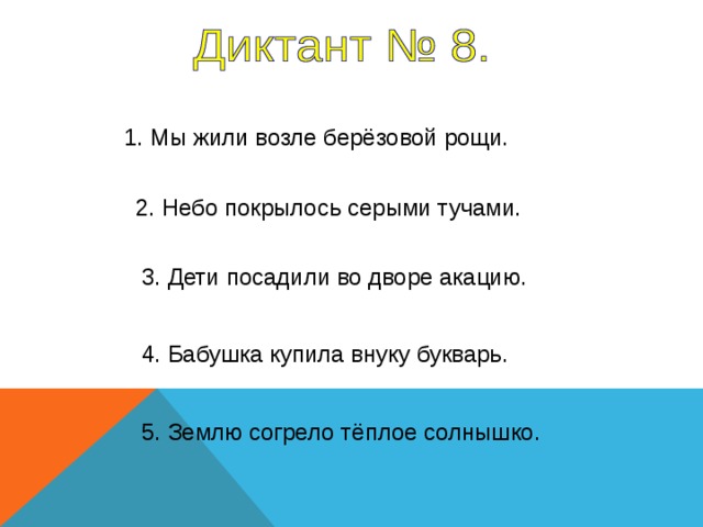 1. Мы жили возле берёзовой рощи. 2. Небо покрылось серыми тучами. 3. Дети посадили во дворе акацию. 1 предложение – 5 секунд, 2-5 предложение – 4 секунды. 4. Бабушка купила внуку букварь. 5. Землю согрело тёплое солнышко.   