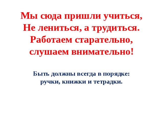 Мы сюда пришли учиться,  Не лениться, а трудиться.  Работаем старательно,  слушаем внимательно!  Быть должны всегда в порядке:  ручки, книжки и тетрадки.     