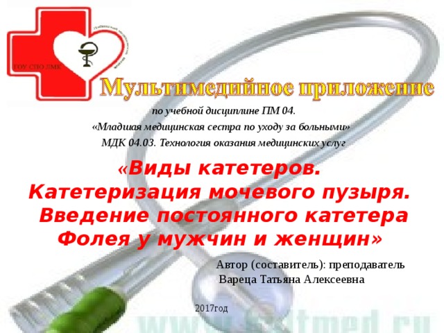 по учебной дисциплине ПМ 04. «Младшая медицинская сестра по уходу за больными» МДК 04.03. Технология оказания медицинских услуг  « Виды катетеров. Катетеризация мочевого пузыря. Введение постоянного катетера Фолея у мужчин и женщин» Автор (составитель): преподаватель  Вареца Татьяна Алексеевна 2017год  