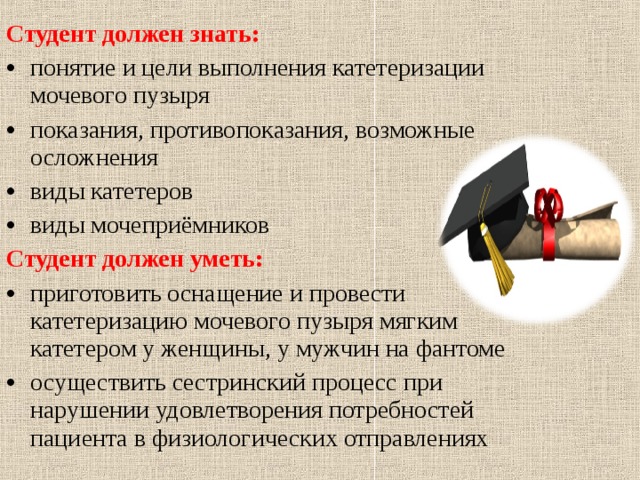  Студент должен знать: понятие и цели выполнения катетеризации мочевого пузыря показания, противопоказания, возможные осложнения виды катетеров виды мочеприёмников Студент должен уметь: приготовить оснащение и провести катетеризацию мочевого пузыря мягким катетером у женщины, у мужчин на фантоме осуществить сестринский процесс при нарушении удовлетворения потребностей пациента в физиологических отправлениях 