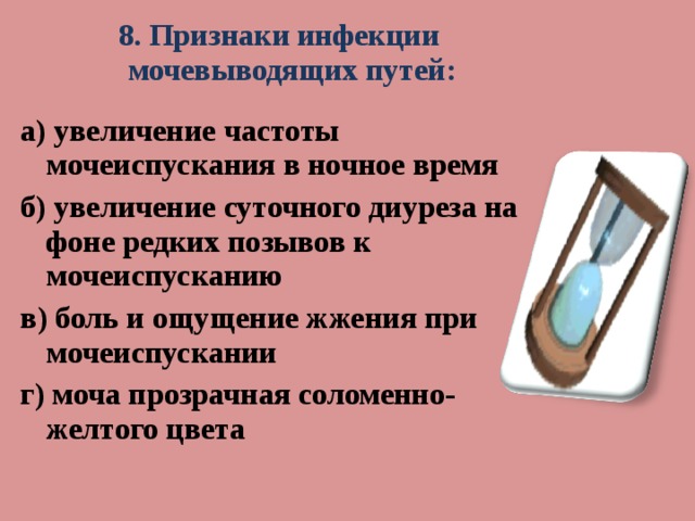 8. Признаки инфекции мочевыводящих путей:  а) увеличение частоты мочеиспускания в ночное время б) увеличение суточного диуреза на фоне редких позывов к мочеиспусканию в) боль и ощущение жжения при мочеиспускании г) моча прозрачная соломенно-желтого цвета  