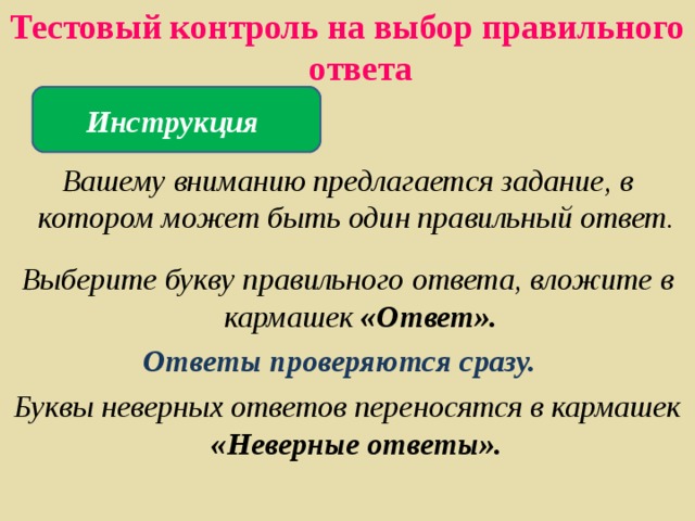 Тестовый контроль на выбор правильного ответа   Вашему вниманию предлагается задание, в котором может быть один правильный ответ.  Выберите букву правильного ответа, вложите в кармашек «Ответ». Ответы проверяются сразу. Буквы неверных ответов переносятся в кармашек «Неверные ответы». Инструкция  