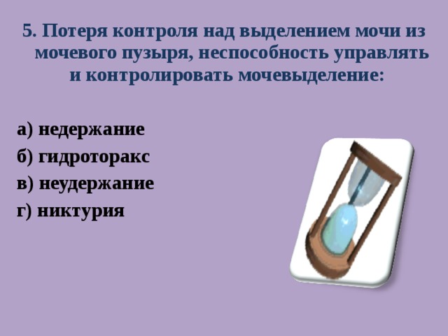 5. Потеря контроля над выделением мочи из мочевого пузыря, неспособность управлять и контролировать мочевыделение: а) недержание б) гидроторакс в) неудержание г) никтурия   