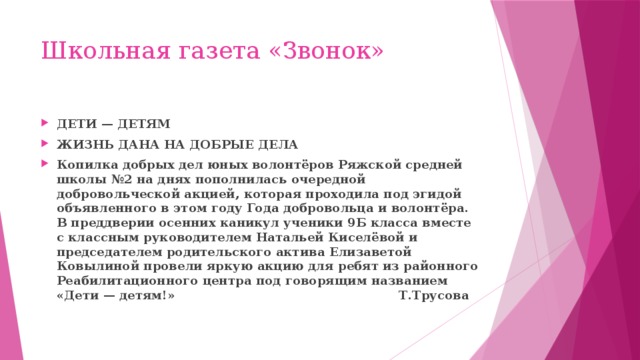 Школьная газета «Звонок» ДЕТИ — ДЕТЯМ ЖИЗНЬ ДАНА НА ДОБРЫЕ ДЕЛА Копилка добрых дел юных волонтёров Ряжской средней школы №2 на днях пополнилась очередной добровольческой акцией, которая проходила под эгидой объявленного в этом году Года добровольца и волонтёра. В преддверии осенних каникул ученики 9Б класса вместе с классным руководителем Натальей Киселёвой и председателем родительского актива Елизаветой Ковылиной провели яркую акцию для ребят из районного Реабилитационного центра под говорящим названием «Дети — детям!» Т.Трусова 