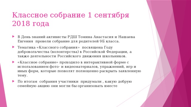 Классное собрание 1 сентября 2018 года В День знаний активисты РДШ Томина Анастасия и Нашаева Евгения провели собрание для родителей 9Б класса. Тематика «Классного собрания» посвящена Году добровольчества (волонтерства) в Российской Федерации, а также деятельности Российского движения школьников. «Классное собрание» проходило в интерактивной форме с использованием фото- и видеоматериалов, упражнений, игр и иных форм, которые позволят полноценно раскрыть заявленную тему. По итогам собрания участники придумали , какую добрую семейную акцию они могли бы организовать вместе 