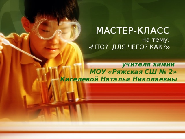 МАСТЕР-КЛАСС  на тему:  «ЧТО? ДЛЯ ЧЕГО? КАК?»   учителя химии  МОУ «Ряжская СШ № 2»  Киселевой Натальи Николаевны  