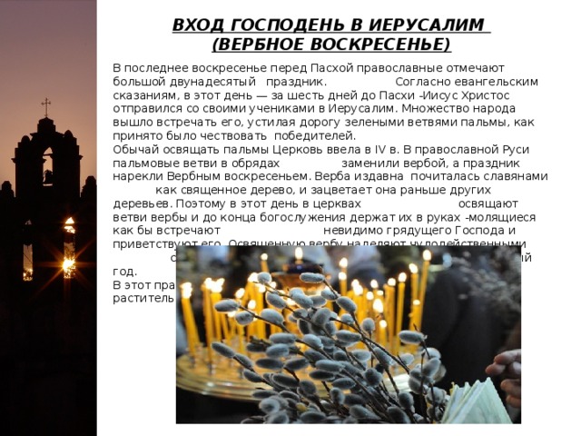 ВХОД ГОСПОДЕНЬ В ИЕРУСАЛИМ   (ВЕРБНОЕ ВОСКРЕСЕНЬЕ) В последнее воскресенье перед Пасхой православные отмечают большой двунадесятый праздник. Согласно евангельским сказаниям, в этот день — за шесть дней до Пасхи -Иисус Христос отправился со своими учениками в Иерусалим. Множество народа вышло встречать его, устилая дорогу зелеными ветвями пальмы, как принято было чествовать победителей.   Обычай освящать пальмы Церковь ввела в IV в. В православной Руси пальмовые ветви в обрядах заменили вербой, а праздник нарекли Вербным воскресеньем. Верба издавна почиталась славянами как священное дерево, и зацветает она раньше других деревьев. Поэтому в этот день в церквах освящают ветви вербы и до конца богослужения держат их в руках -молящиеся как бы встречают невидимо грядущего Господа и приветствуют его. Освященную вербу наделяют чудодейственными свойствами, верующие хранят ее ветви за образами целый год.   В этот праздник облегчается пост, разрешается есть рыбу и растительное масло. 