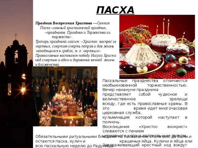 ПАСХА Праздник Воскресения Христова — Святая Пасха -главный христианский праздник, «праздников Праздник и Торжество из торжеств». Тропарь праздника гласит: «Христос воскрес из мертвых, смертию смерть поправ и дав жизнь находящимся в гробах, т. е. мертвым». Православные воспевают победу Иисуса Христа над смертью и адом и дарование вечной жизни и блаженства. Пасхальные празднества отличаются необыкновенной торжественностью. Вечер накануне праздника представляет собой чудесное и величественное зрелище всюду, где есть православные храмы. В это время идет многочасовая церковная служба, кульминация которой наступает в полночь. Восклицания «Христос воскрес!» сливаются с пением церковного хора и колокольным звоном. Завораживающий крестный ход вокруг храма. Как звезды в небе, светятся в руках прихожан зажженные свечи. Служба заканчивается ранним утром перед восходом солнца.  Обязательными ритуальными блюдами на пасхальном столе всегда были и остаются пасха, кулич и крашеные яйца. Куличи и яйца ели всю пасхальную неделю до Радуницы. 