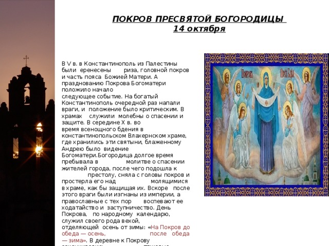 ПОКРОВ ПРЕСВЯТОЙ БОГОРОДИЦЫ   14 октября В V в. в Константинополь из Палестины были еренесены риза, головной покров и часть пояса Божией Матери. А празднованию Покрова Богоматери положило начало следующее событие. На богатый Константинополь очередной раз напали враги, и положение было критическим. В храмах служили молебны о спасении и защите. В середине X в. во время всенощного бдения в константинопольском Влахернском храме, где хранились эти святыни, блаженному Андрею было видение Богоматери.Богородица долгое время пребывала в молитве о спасении жителей города, после чего подошла к престолу, сняла с головы покров и простерла его над молящимися в храме, как бы защищая их. Вскоре после этого враги были изгнаны из империи, а православные с тех пор воспевают ее ходатайство и заступничество. День Покрова, по народному календарю, служил своего рода вехой, отделяющей осень от зимы: « На Покров до обеда — осень, после обеда — зима» . В деревне к Покрову заканчивались тяжелые сельскохозяйственные работы и начиналось время зимних посиделок за рукоделием . 