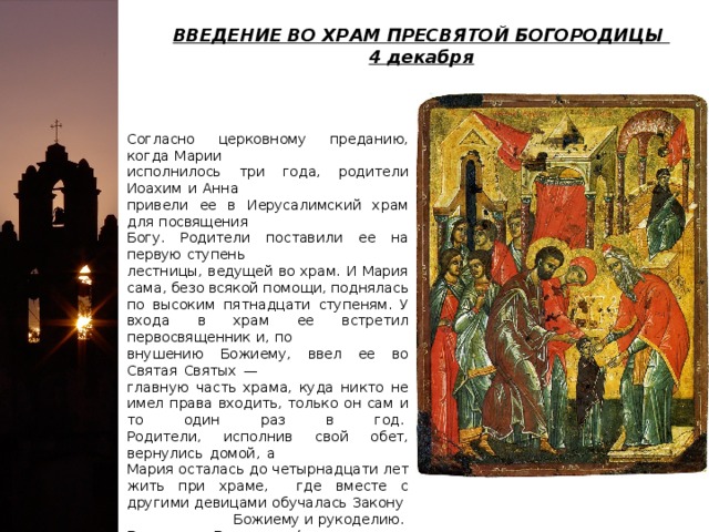 ВВЕДЕНИЕ ВО ХРАМ ПРЕСВЯТОЙ БОГОРОДИЦЫ   4 декабря Согласно церковному преданию, когда Марии исполнилось три года, родители Иоахим и Анна привели ее в Иерусалимский храм для посвящения Богу. Родители поставили ее на первую ступень лестницы, ведущей во храм. И Мария сама, безо всякой помощи, поднялась по высоким пятнадцати ступеням. У входа в храм ее встретил первосвященник и, по внушению Божиему, ввел ее во Святая Святых — главную часть храма, куда никто не имел права входить, только он сам и то один раз в год.   Родители, исполнив свой обет, вернулись домой, а Мария осталась до четырнадцати лет жить при храме, где вместе с другими девицами обучалась Закону Божиему и рукоделию.   В народе Введение (ввод, начало, приход) связывали с наступлением зимы: начинались «введенские морозы», «Введенье пришло — зиму привело». На Руси в это время повсюду устраивались большие Введенские ярмарки. 