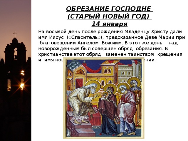 ОБРЕЗАНИЕ ГОСПОДНЕ   (СТАРЫЙ НОВЫЙ ГОД)   14 января На восьмой день после рождения Младенцу Христу дали имя Иисус («Спаситель»), предсказанное Деве Марии при благовещении Ангелом Божиим. В этот же день над новорожденным был совершен обряд обрезания. В христианстве этот обряд заменен таинством крещения и имя новорожденному дается при крещении.  
