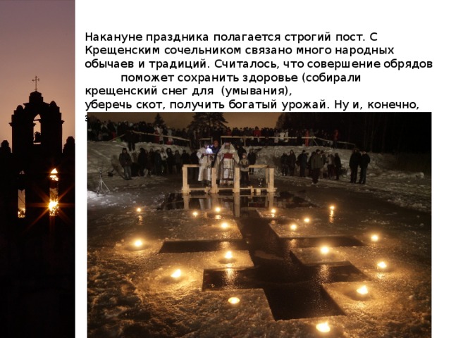 Накануне праздника полагается строгий пост. С Крещенским сочельником связано много народных обычаев и традиций. Считалось, что совершение обрядов поможет сохранить здоровье (собирали крещенский снег для (умывания), уберечь скот, получить богатый урожай. Ну и, конечно, это время гадания:                      «Раз в крещенский вечерок девушки гадали:                     За ворота башмачок, сняв с ноги, кидали...»  