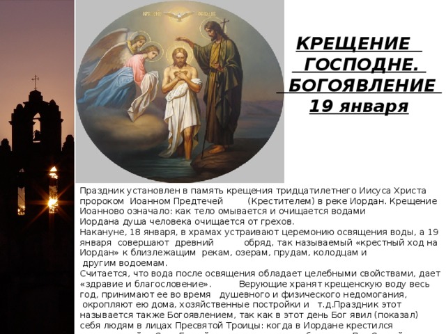 КРЕЩЕНИЕ  ГОСПОДНЕ.   БОГОЯВЛЕНИЕ   19 января Праздник установлен в память крещения тридцатилетнего Иисуса Христа пророком Иоанном Предтечей (Крестителем) в реке Иордан. Крещение Иоанново означало: как тело омывается и очищается водами Иордана душа человека очищается от грехов.   Накануне, 18 января, в храмах устраивают церемонию освящения воды, а 19 января совершают древний обряд, так называемый «крестный ход на Иордан» к близлежащим рекам, озерам, прудам, колодцам и другим водоемам.   Считается, что вода после освящения обладает целебными свойствами, дает «здравие и благословение». Верующие хранят крещенскую воду весь год, принимают ее во время душевного и физического недомогания, окропляют ею дома, хозяйственные постройки и т.д.Праздник этот называется также Богоявлением, так как в этот день Бог явил (показал) себя людям в лицах Пресвятой Троицы: когда в Иордане крестился воплотившийся Сын Божий, на него в виде голубя сошел Дух Святой, а с небес донесся глас Бога Отца: «Сей есть Сын Мой Возлюбленный, в Котором Мое благоволение».    