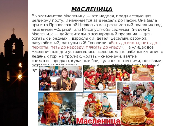 МАСЛЕНИЦА В христианстве Масленица — это неделя, предшествующая Великому посту, и начинается за 8 недель до Пасхи. Она была принята Православной Церковью как религиозный праздник под названием «Сырной, или Мясопустной» седмицы (недели). Масленица — действительно всенародный праздник — для богатых и бедных , взрослых и детей. Веселый, озорной, разухабистый, разгульный! Говорили: « Есть до икоты, пить до перхоты, петь до надсаду, плясать до упаду ». На улицах все масленичные дни устраивались всевозможные забавы: катание с ледяных гор, на тройках, «битвы» снежками, взятие снежных городков, кулачные бои, гулянья с песнями, плясками, развеселые процессии ряженых с соломенным чучелом Масленицы.   
