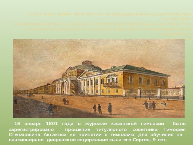 «…Не знаю, какие обстоятельства принудили моих родителей, при стеснённом  положении в деньгах, приехать в губернский город Казань, но знаю, что это было не для меня, хотя вся моя будущность определилась этой поездкой…»  С.Т. Аксаков  16 января 1801 года в журнале казанской гимназии было зарегистрировано прошение титулярного советника Тимофея Степановича Аксакова «о принятии в гимназию для обучения на пансионерное дворянское содержание сына его Сергея, 9 лет.   
