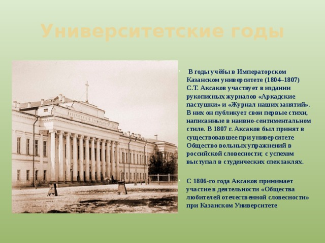 Университетские годы  В годы учёбы в Императорском Казанском университете (1804–1807) С.Т. Аксаков участвует в издании рукописных журналов «Аркадские пастушки» и «Журнал наших занятий». В них он публикует свои первые стихи, написанные в наивно-сентиментальном стиле. В 1807 г. Аксаков был принят в существовавшее при университете Общество вольных упражнений в российской словесности; с успехом выступал в студенческих спектаклях.  С 1806-го года Аксаков принимает участие в деятельности «Общества любителей отечественной словесности» при Казанском Университете 