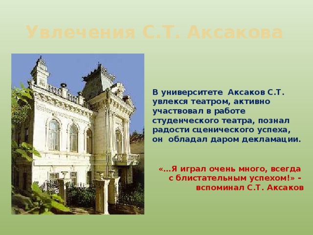 Увлечения С.Т. Аксакова В университете Аксаков С.Т. увлекся театром, активно участвовал в работе студенческого театра, познал радости сценического успеха, он обладал даром декламации. «…Я играл очень много, всегда с блистательным успехом!» - вспоминал С.Т. Аксаков  