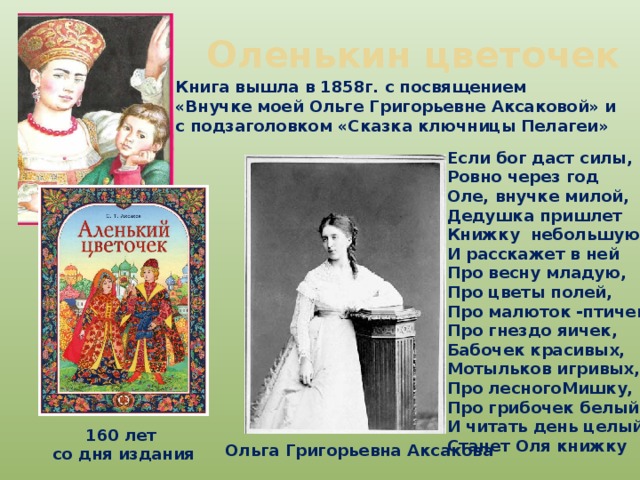 Оленькин цветочек Книга вышла в 1858г. с посвящением «Внучке моей Ольге Григорьевне Аксаковой» и с подзаголовком «Сказка ключницы Пелагеи» Если бог даст силы, Ровно через год Оле, внучке милой, Дедушка пришлет Книжку небольшую И расскажет в ней Про весну младую, Про цветы полей, Про малюток -птичек, Про гнездо яичек, Бабочек красивых, Мотыльков игривых, Про лесногоМишку, Про грибочек белый- И читать день целый Станет Оля книжку 160 лет  со дня издания Ольга Григорьевна Аксакова 