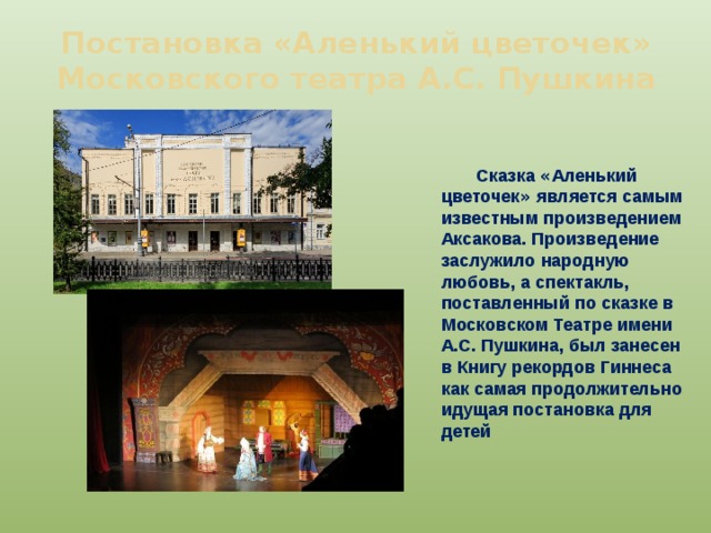 Постановка «Аленький цветочек» Московского театра А.С. Пушкина Сказка « Аленький цветочек » является самым известным произведением Аксакова. Произведение заслужило народную любовь, а спектакль, поставленный по сказке в Московском Театре имени А.С. Пушкина, был занесен в Книгу рекордов Гиннеса как самая продолжительно идущая постановка для детей 