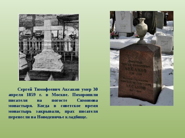 Сергей Тимофеевич Аксаков умер 30 апреля 1859 г. в Москве. Похоронили писателя на погосте Симонова монастыря. Когда в советское время монастырь закрывали, прах писателя перенесли на Новодевичье кладбище. 