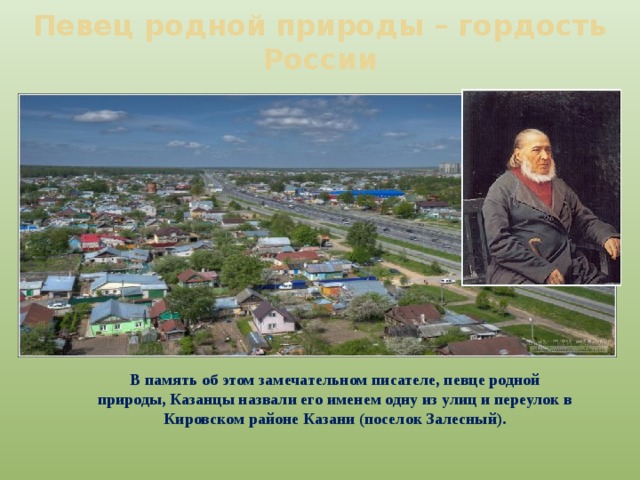 Певец родной природы – гордость России В память об этом замечательном писателе, певце родной природы, Казанцы назвали его именем одну из улиц и переулок в Кировском районе Казани (поселок Залесный). 