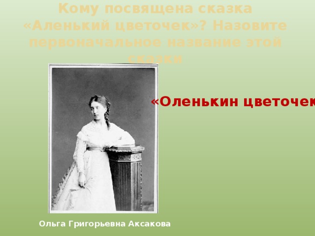 Кому посвящена сказка «Аленький цветочек»? Назовите первоначальное название этой сказки «Оленькин цветочек» Ольга Григорьевна Аксакова 