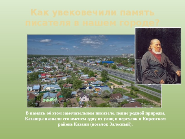 Как увековечили память писателя в нашем городе? В память об этом замечательном писателе, певце родной природы, Казанцы назвали его именем одну из улиц и переулок в Кировском районе Казани (поселок Залесный). 
