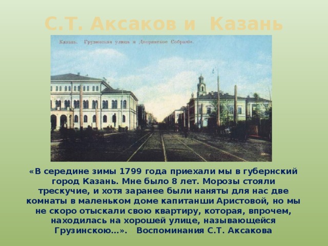 С.Т. Аксаков и Казань «В середине зимы 1799 года приехали мы в губернский город Казань. Мне было 8 лет. Морозы стояли трескучие, и хотя заранее были наняты для нас две комнаты в маленьком доме капитанши Аристовой, но мы не скоро отыскали свою квартиру, которая, впрочем, находилась на хорошей улице, называющейся Грузинскою…». Воспоминания С.Т. Аксакова 