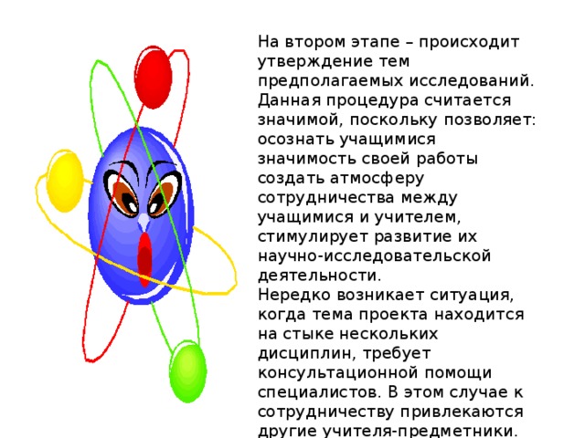 На втором этапе – происходит утверждение тем предполагаемых исследований. Данная процедура считается значимой, поскольку позволяет: осознать учащимися значимость своей работы создать атмосферу сотрудничества между учащимися и учителем, стимулирует развитие их научно-исследовательской деятельности. Нередко возникает ситуация, когда тема проекта находится на стыке нескольких дисциплин, требует консультационной помощи специалистов. В этом случае к сотрудничеству привлекаются другие учителя-предметники. 
