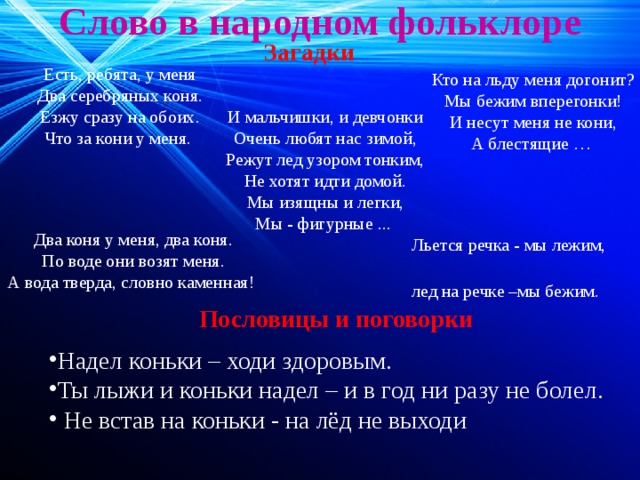 Слово в народном фольклоре   Загадки Есть, ребята, у меня Два серебряных коня. Езжу сразу на обоих. Что за кони у меня. Кто на льду меня догонит? Мы бежим вперегонки! И несут меня не кони, А блестящие … И мальчишки, и девчонки Очень любят нас зимой, Режут лед узором тонким, Не хотят идти домой. Мы изящны и легки, Мы - фигурные ... Два коня у меня, два коня. По воде они возят меня. А вода тверда, словно каменная! Льется речка - мы лежим, лед на речке –мы бежим. Пословицы и поговорки Надел коньки – ходи здоровым. Ты лыжи и коньки надел – и в год ни разу не болел.  Не встав на коньки - на лёд не выходи 