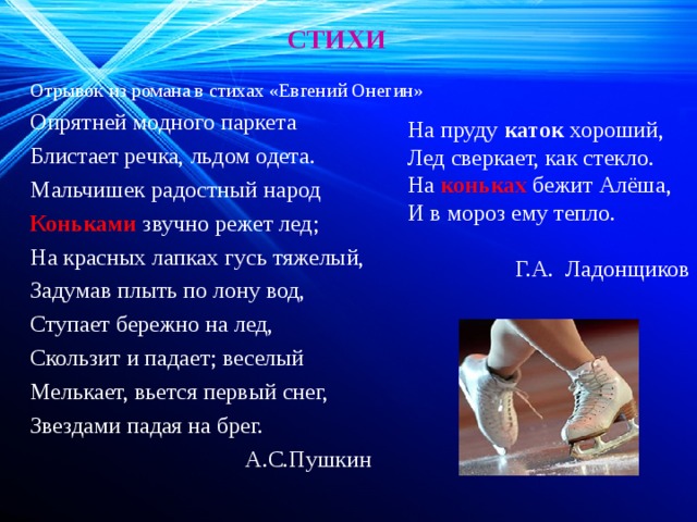 СТИХИ Отрывок из романа в стихах «Евгений Онегин» Опрятней модного паркета Блистает речка, льдом одета. Мальчишек радостный народ Коньками звучно режет лед; На красных лапках гусь тяжелый, Задумав плыть по лону вод, Ступает бережно на лед, Скользит и падает; веселый Мелькает, вьется первый снег, Звездами падая на брег.  А.С.Пушкин На пруду  каток  хороший, Лед сверкает, как стекло. На коньках бежит Алёша, И в мороз ему тепло.  Г.А.  Ладонщиков 