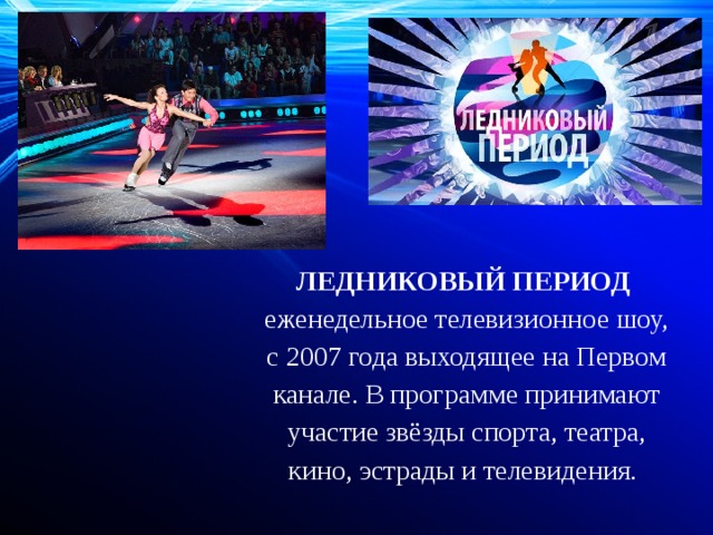 ЛЕДНИКОВЫЙ ПЕРИОД   еженедельное телевизионное шоу, с 2007 года выходящее на Первом канале. В программе принимают участие звёзды спорта, театра, кино, эстрады и телевидения. 