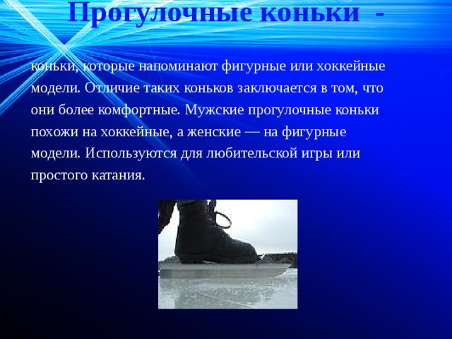 Прогулочные коньки -   коньки, которые напоминают фигурные или хоккейные модели. Отличие таких коньков заключается в том, что они более комфортные. Мужские прогулочные коньки похожи на хоккейные, а женские — на фигурные модели. Используются для любительской игры или простого катания. 