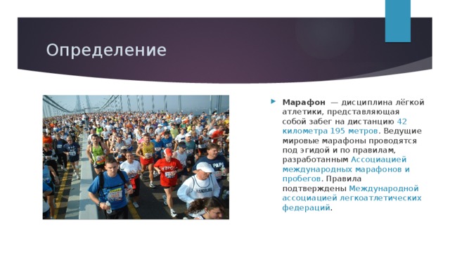 Определение Марафон   — дисциплина лёгкой атлетики, представляющая собой забег на дистанцию 42 километра 195 метров . Ведущие мировые марафоны проводятся под эгидой и по правилам, разработанным  Ассоциацией международных марафонов и пробегов . Правила подтверждены  Международной ассоциацией легкоатлетических федераций . 