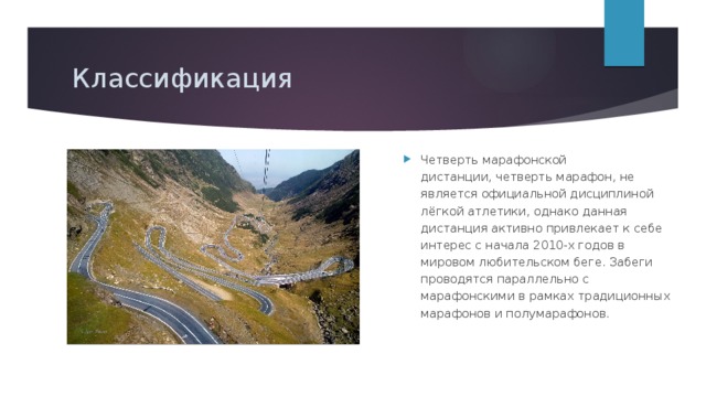 Классификация Четверть марафонской дистанции, четверть марафон, не является официальной дисциплиной лёгкой атлетики, однако данная дистанция активно привлекает к себе интерес с начала 2010-х годов в мировом любительском беге. Забеги проводятся параллельно с марафонскими в рамках традиционных марафонов и полумарафонов. Марафон — олимпийская дисциплина легкоатлетической программы у мужчин с 1896 года, у женщин — с 1984 года. Марафонские соревнования  проводятся на шоссе , но само слово, в отличие от бега на длинные дистанции, часто применяют к любым длительным пробегам на пересечённой местности или в экстремальных условиях. Их дистанции могут существенно отличаться от «классической». Половина марафонской дистанции, полумарафон, также является популярной дистанцией в шоссейном беге, на которой проводятся отдельные забеги и чемпионаты мира и фиксируются мировые рекорды. 