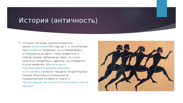 История (античность) Согласно легенде, греческий воин по имени  Фидиппид  в 490 году до н. э. после битвы при Марафоне  пробежал, не останавливаясь, от Марафона до Афин, чтобы возвестить о победе греков. Добежав до Афин, он успел крикнуть: «Радуйтесь, афиняне, мы победили!» и упал замертво. Эта легенда не подтверждается документальными источниками ; согласно Геродоту, Фидиппид был гонцом, безуспешно посланным за подкреплением из Афин в Спарту и преодолевшим дистанцию в 230 км менее чем за два дня .  