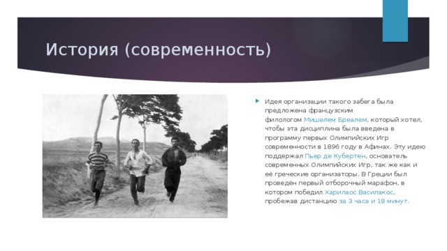 История (современность) Международный олимпийский комитет в 1896 году измерил фактическую длину дистанции от поля битвы в Марафоне до Афин; она оказалась равной 34,5 км . На первых Играх современности в 1896 году и на Играх 2004 года марафонский бег действительно проходил по дистанции, проложенной от Марафона до Афин . Идея организации такого забега была предложена французским филологом  Мишелем Бреалем , который хотел, чтобы эта дисциплина была введена в программу первых Олимпийских Игр современности в 1896 году в Афинах. Эту идею поддержал  Пьер де Кубертен , основатель современных Олимпийских Игр, так же как и её греческие организаторы. В Греции был проведён первый отборочный марафон, в котором победил  Харилаос Василакос , пробежав дистанцию за 3 часа и 18 минут. 