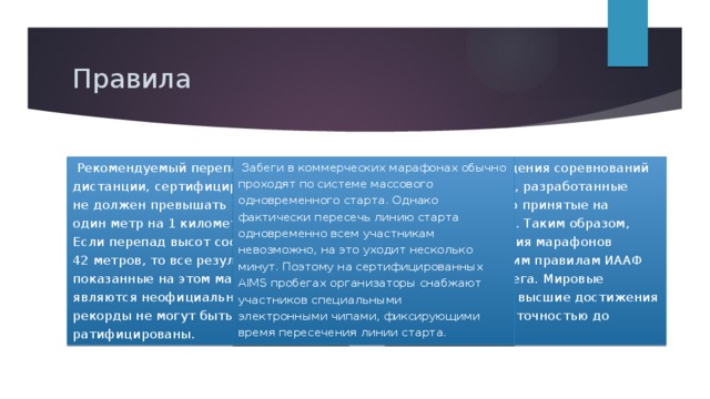 Правила    Эталоном проведения соревнований являются правила, разработанные AIMS и постепенно принятые на вооружение ИААФ. Таким образом, правила проведения марафонов подчиняются общим правилам ИААФ для шоссейного бега. Мировые рекорды и прочие высшие достижения регистрируются с точностью до секунды.   Забеги в коммерческих марафонах обычно проходят по системе массового одновременного старта. Однако фактически пересечь линию старта одновременно всем участникам невозможно, на это уходит несколько минут. Поэтому на сертифицированных AIMS пробегах организаторы снабжают участников специальными электронными чипами, фиксирующими время пересечения линии старта.   Рекомендуемый перепад высот на дистанции, сертифицированной IAAF, не должен превышать 1/1000, то есть один метр на 1 километр дистанции. Если перепад высот составляет более 42 метров, то все результаты, показанные на этом марафоне, являются неофициальными, а мировые рекорды не могут быть ратифицированы. 