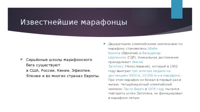 Известнейшие марафонцы Двукратными олимпийскими чемпионами по марафону становились  Абебе Бикила  (Эфиопия) и  Вальдемар Церпински  (ГДР). Уникальное достижение принадлежит  Эмилю Затопеку  (Чехословакия), который в 1952 году выиграл три золотые медали на дистанциях 5000 м , 10 000 м и в марафоне . При этом марафон он бежал в первый раз в жизни. Четырёхкратный олимпийский чемпион  Лассе Вирен  в  1976 году пытался повторить успех Затопека, но финишировал в марафоне пятым. Серьёзные школы марафонского бега существуют в США, России, Кении, Эфиопии,   Японии и во многих странах Европы. 
